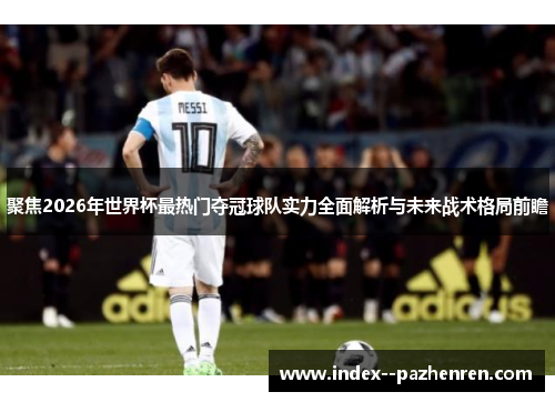 聚焦2026年世界杯最热门夺冠球队实力全面解析与未来战术格局前瞻 聚焦2026年世界杯最热门夺冠球队实力全面解析与未来战术格局前瞻