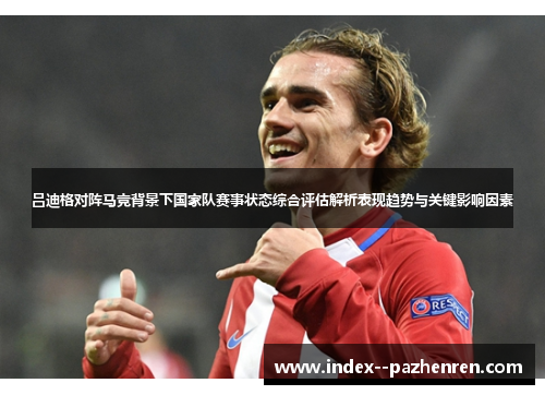 吕迪格对阵马竞背景下国家队赛事状态综合评估解析表现趋势与关键影响因素