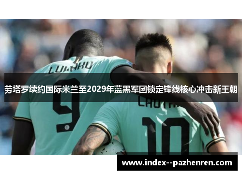 劳塔罗续约国际米兰至2029年蓝黑军团锁定锋线核心冲击新王朝