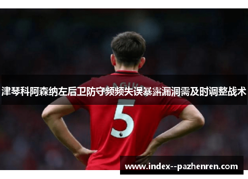 津琴科阿森纳左后卫防守频频失误暴露漏洞需及时调整战术 津琴科阿森纳左后卫防守频频失误暴露漏洞需及时调整战术
